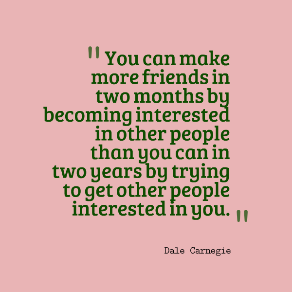 You can make more friends in two months by becoming interested in other people than you can in two years by trying to get other people interested in you.
