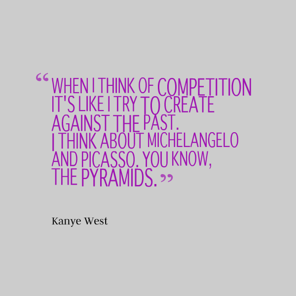 When I think of competition it's like I try to create against the past. I think about Michelangelo and Picasso. You know, the pyramids.